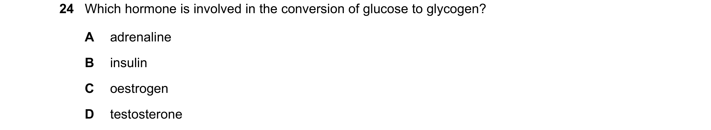 Question 1: Which hormone is involved in the conversion of glucose to glycogen? A adrenaline B insulin C oestrogen D testosterone