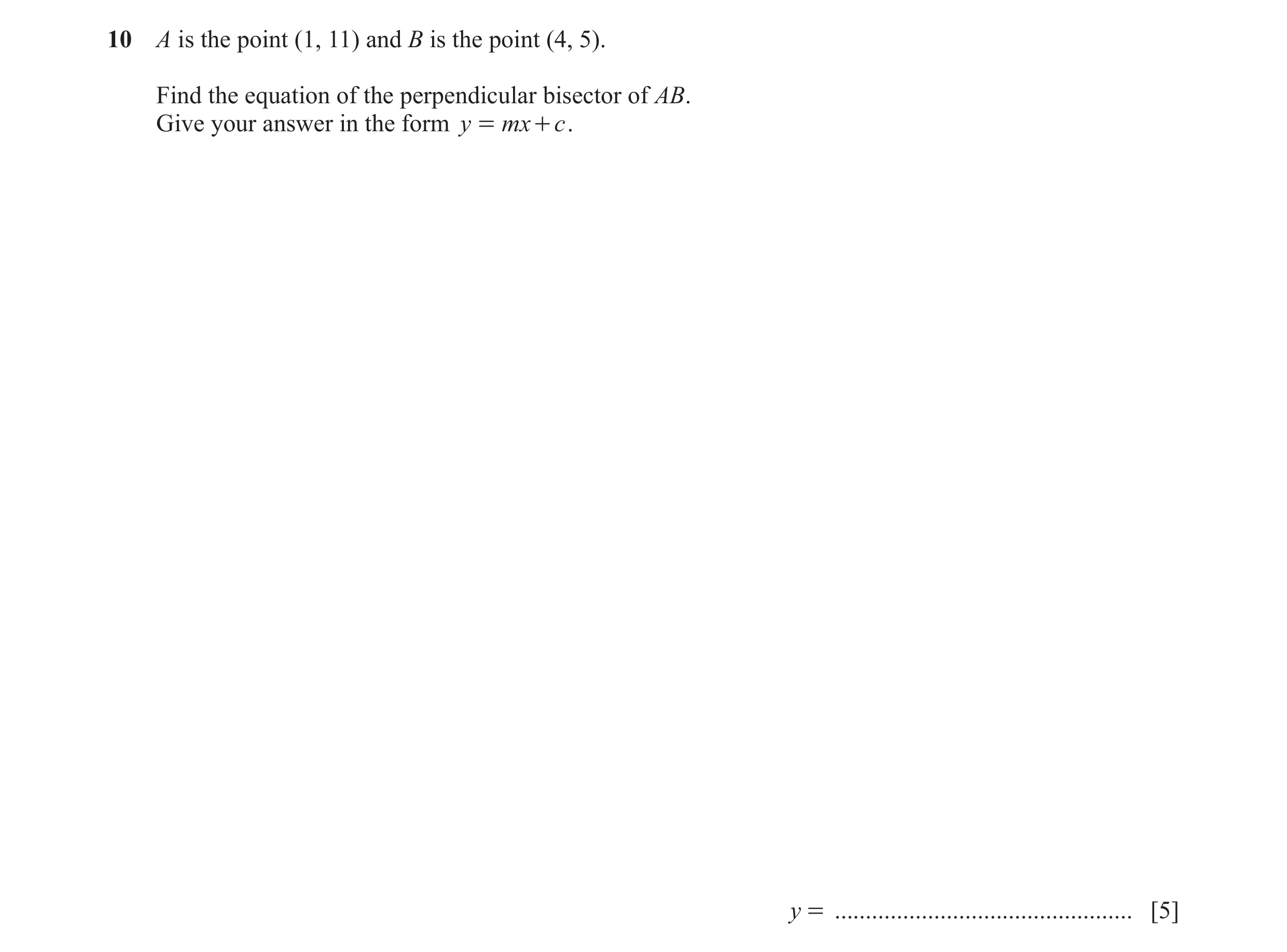 Question 10: A is the point (1, 11) and B is the point (4, 5). Find the equation of the perpendicular bisector of AB. Give your answer in the form y = m…