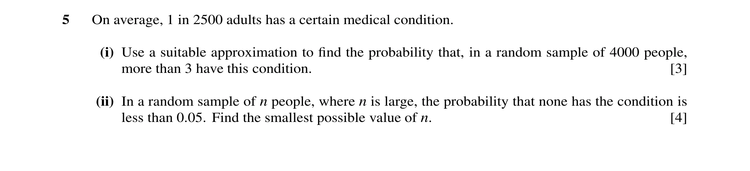 Question 34: On average, 1 in 2500 adults has a certain medical condition. (i) Use a suitable approximation to find the probability that, in a random sam…