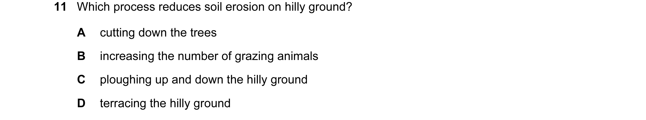 Question 10: Which process reduces soil erosion on hilly ground? A cutting down the trees B increasing the number of grazing animals C ploughing up and …