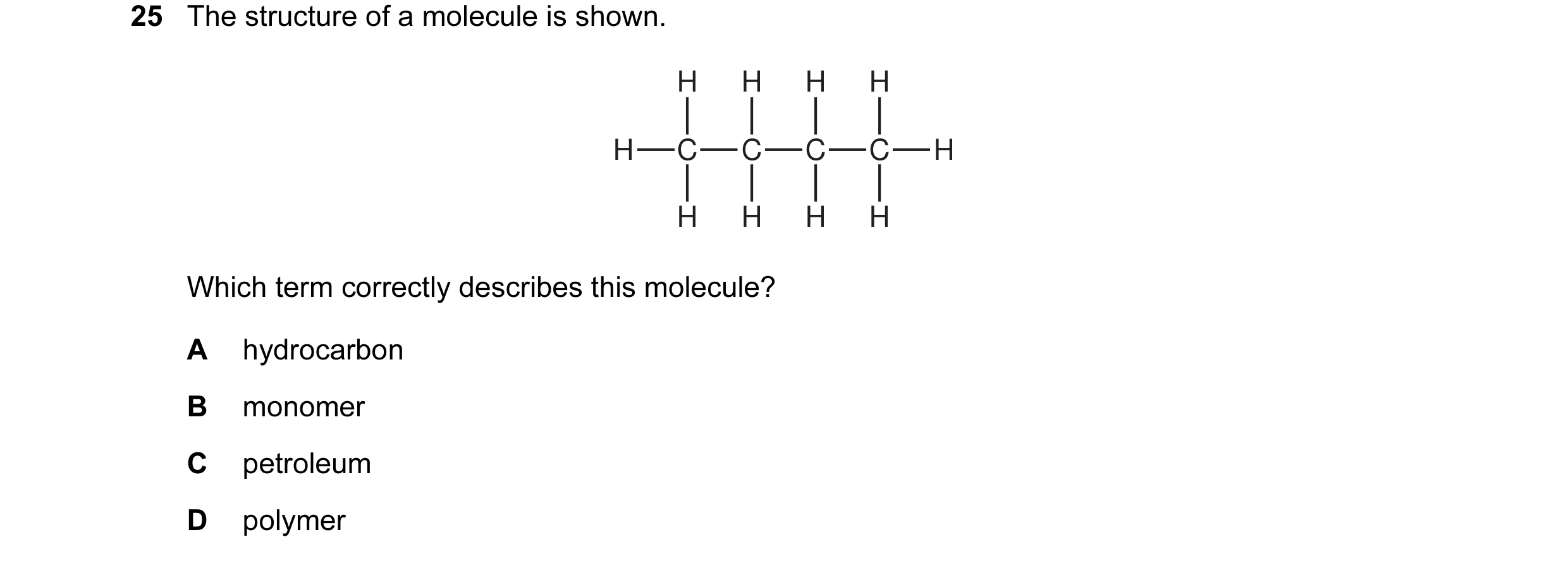 Question 7: The structure of a molecule is shown. H H H H H C C C C H H H H H Which term correctly describes this molecule? A hydrocarbon B monomer C p…