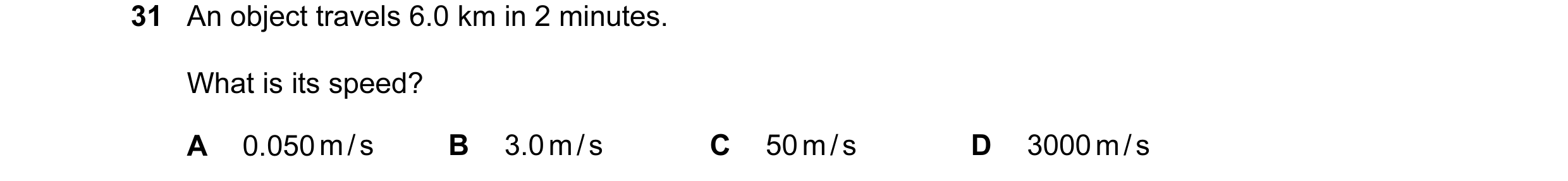 Question 20: An object travels 6.0 km in 2 minutes. What is its speed? A 0.050 m / s B 3.0 m / s C 50 m / s D 3000 m / s