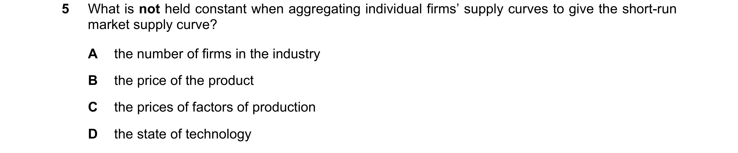 Question 154: What is not held constant when aggregating individual firms’ supply curves to give the short-run market supply curve? A the number of firms…