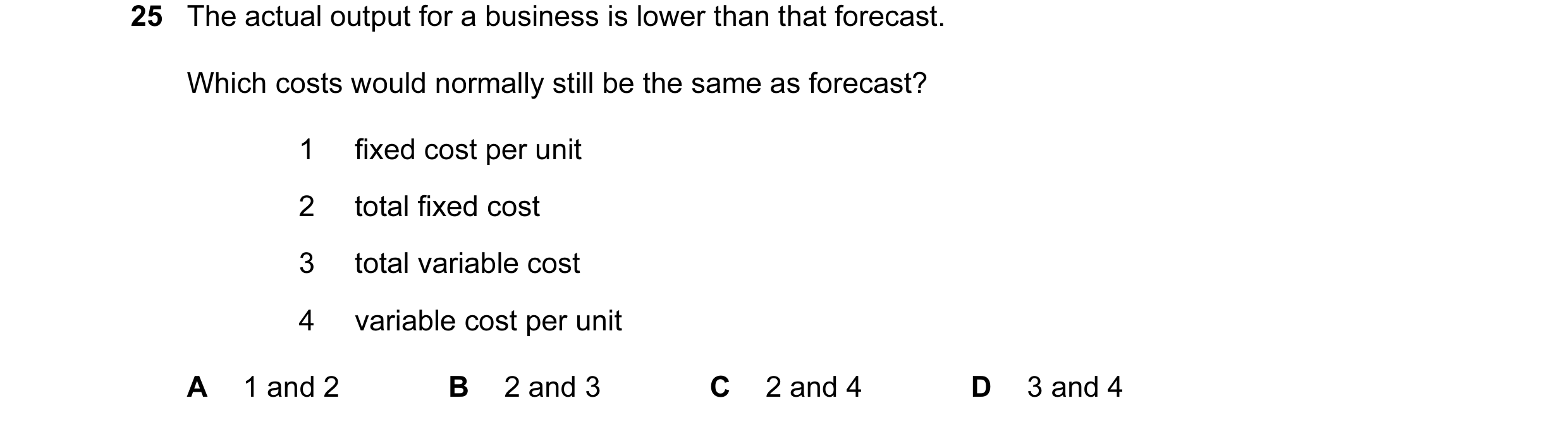 Question 88: The actual output for a business is lower than that forecast. Which costs would normally still be the same as forecast? 1 fixed cost per un…