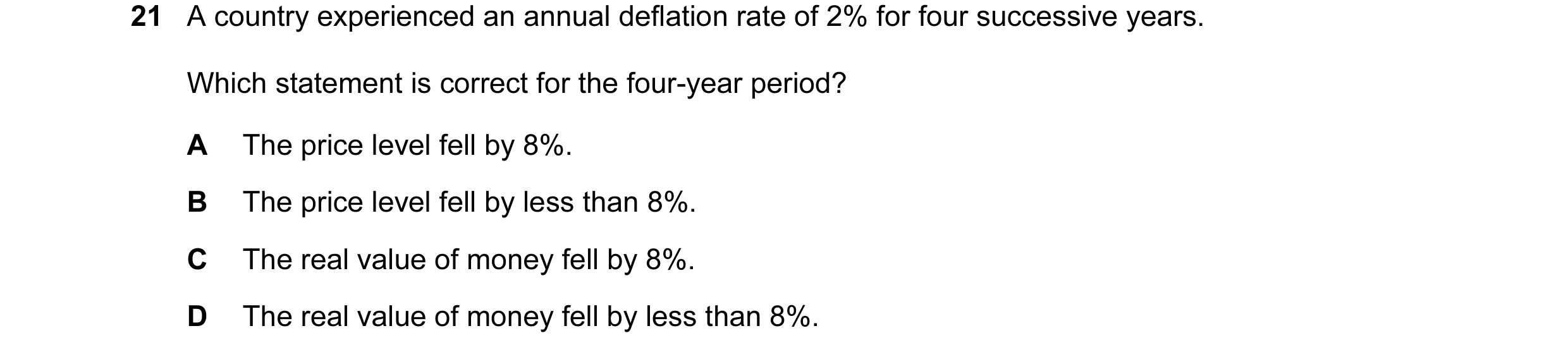 Question 113: A country experienced an annual deflation rate of 2% for four successive years. Which statement is correct for the four-year period? A The …
