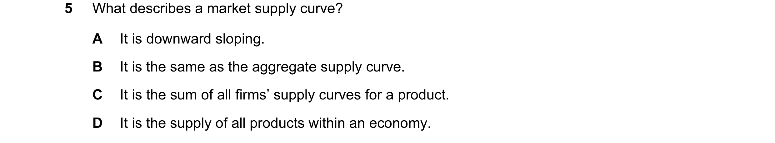Question 115: What describes a market supply curve? A It is downward sloping. B It is the same as the aggregate supply curve. C It is the sum of all firm…
