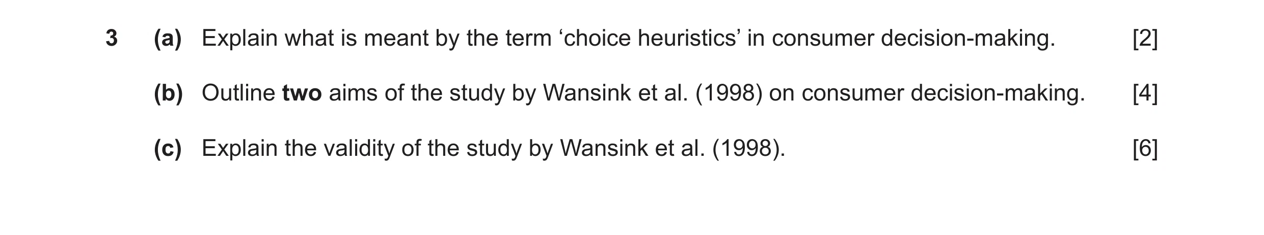 Question 6: (a) Explain what is meant by the term ‘choice heuristics’ in consumer decision-making. [2] (b) Outline two aims of the study by Wansink et …