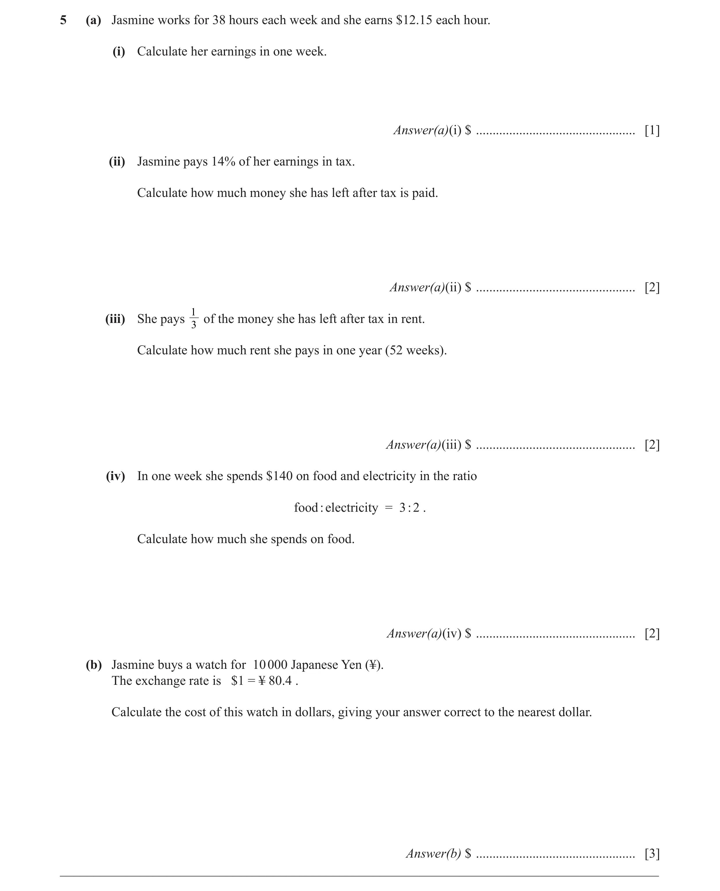 Question 26: (a) Jasmine works for 38 hours each week and she earns $12.15 each hour. (i) Calculate her earnings in one week. Answer(a)(i) $ ...........…