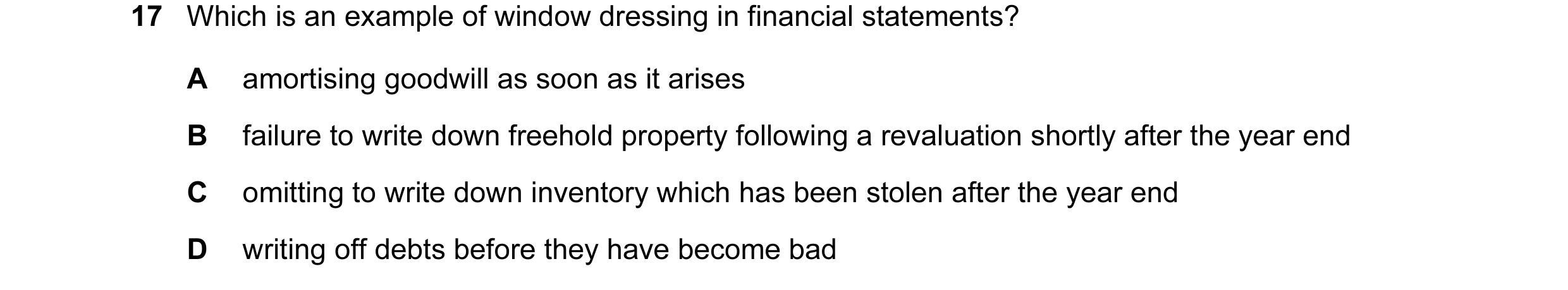 Question 29: Which is an example of window dressing in financial statements? A amortising goodwill as soon as it arises B failure to write down freehold…