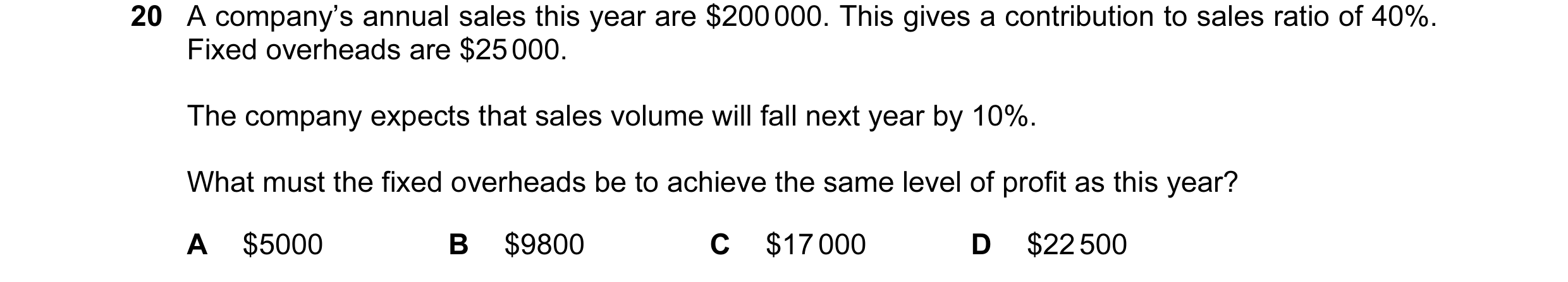 Question 40: A company’s annual sales this year are $200 000. This gives a contribution to sales ratio of 40%. Fixed overheads are $25 000. The company …