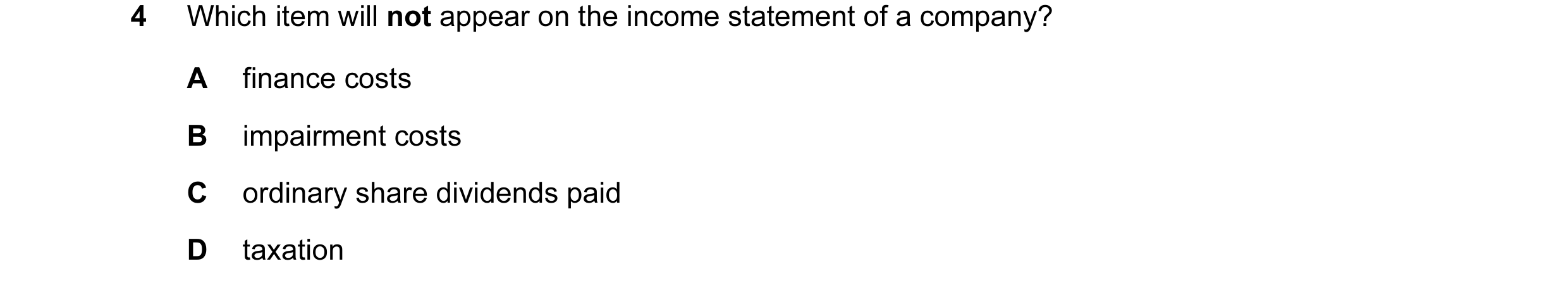 Question 137: Which item will not appear on the income statement of a company? A finance costs B impairment costs C ordinary share dividends paid D taxat…