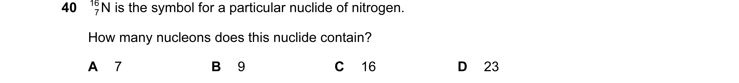 Question 14: 16 N is the symbol for a particular nuclide of nitrogen. 7 How many nucleons does this nuclide contain? A 7 B 9 C 16 D 23
