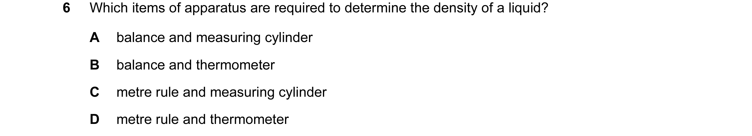 Question 14: Which items of apparatus are required to determine the density of a liquid? A balance and measuring cylinder B balance and thermometer C me…