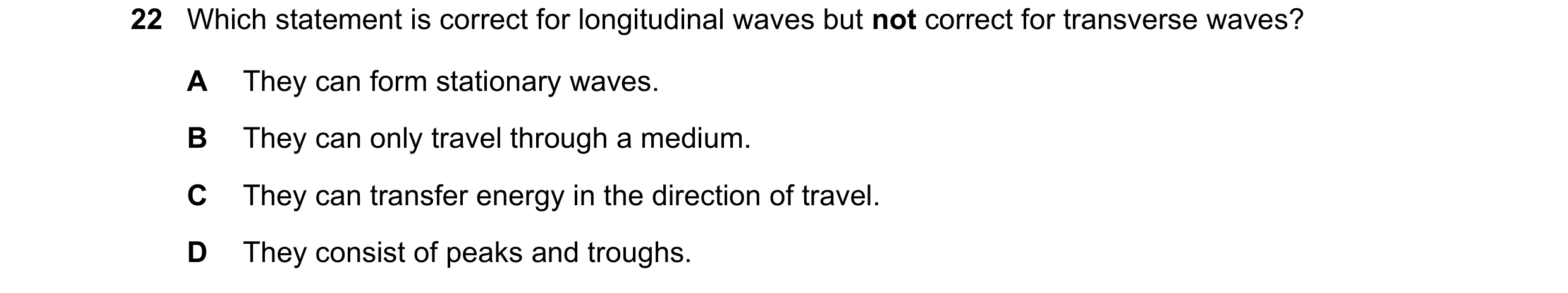 Question 26: Which statement is correct for longitudinal waves but not correct for transverse waves? A They can form stationary waves. B They can only t…