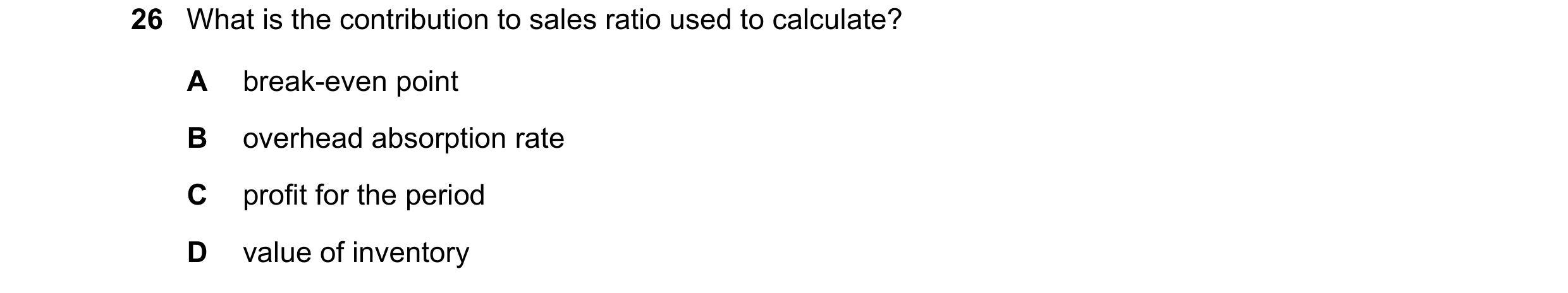 Question 449: What is the contribution to sales ratio used to calculate? A break-even point B overhead absorption rate C profit for the period D value of…