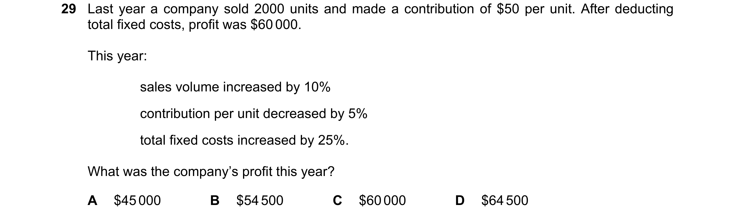 Question 452: Last year a company sold 2000 units and made a contribution of $50 per unit. After deducting total fixed costs, profit was $60 000. This ye…