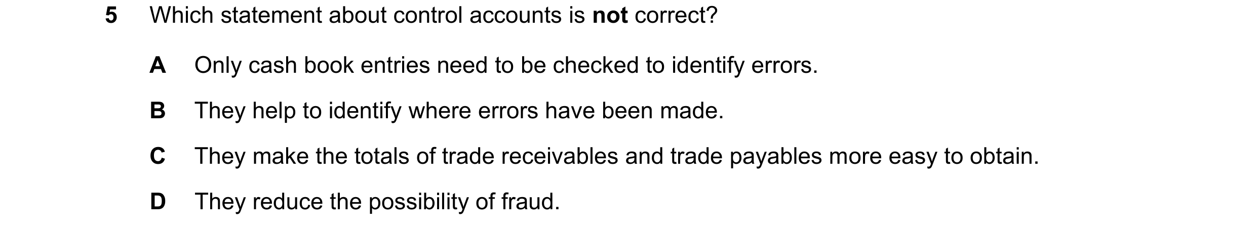 Question 304: Which statement about control accounts is not correct? A Only cash book entries need to be checked to identify errors. B They help to ident…