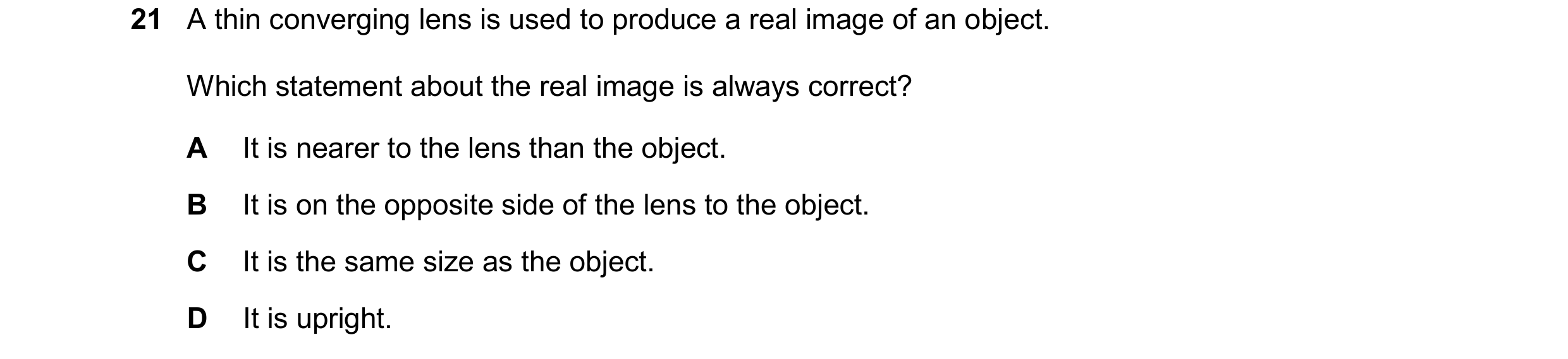 Question 34: A thin converging lens is used to produce a real image of an object. Which statement about the real image is always correct? A It is nearer…