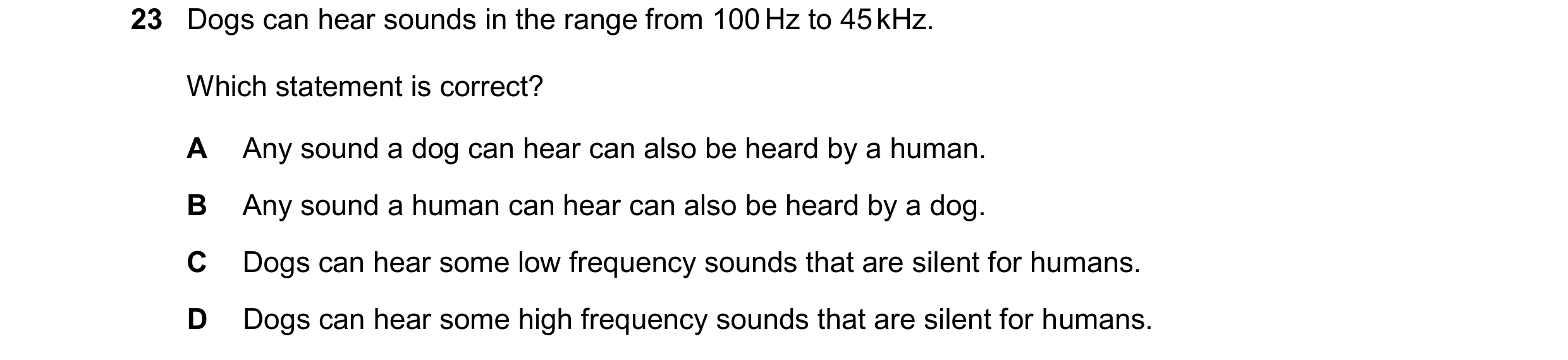 Question 12: Dogs can hear sounds in the range from 100 Hz to 45 kHz. Which statement is correct? A Any sound a dog can hear can also be heard by a huma…