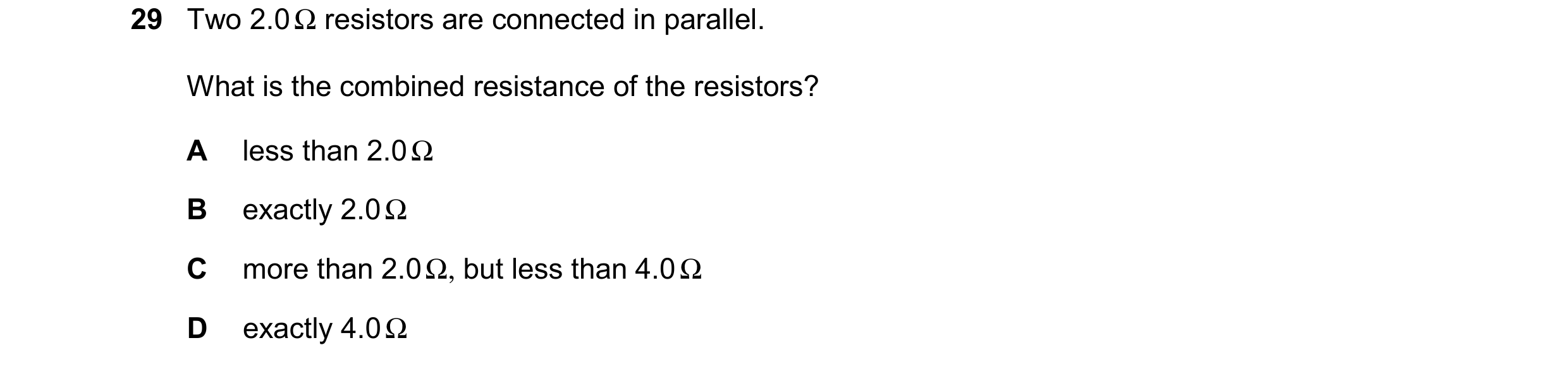 Question 68: Two 2.0 Ω resistors are connected in parallel. What is the combined resistance of the resistors? A less than 2.0 Ω B exactly 2.0 Ω C more t…