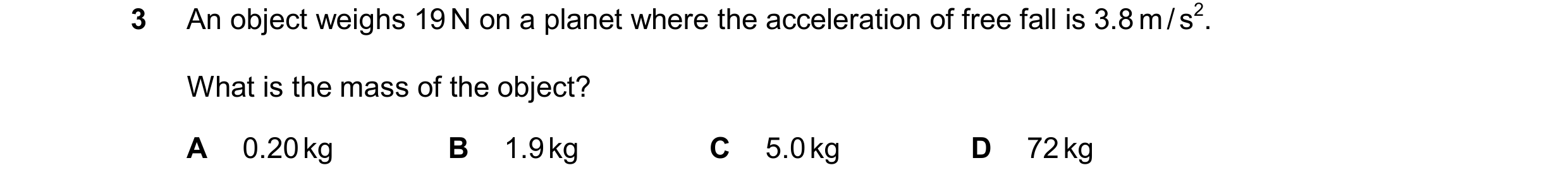 Question 25: An object weighs 19 N on a planet where the acceleration of free fall is 3.8 m / s2. What is the mass of the object? A 0.20 kg B 1.9 kg C 5…