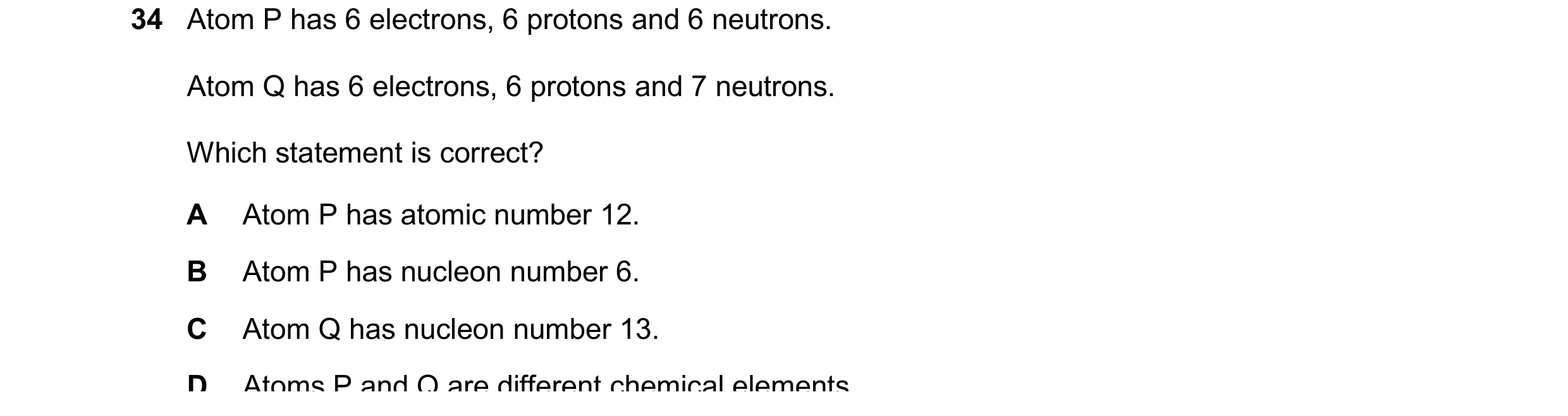 Question 29: Atom P has 6 electrons, 6 protons and 6 neutrons. Atom Q has 6 electrons, 6 protons and 7 neutrons. Which statement is correct? A Atom P ha…
