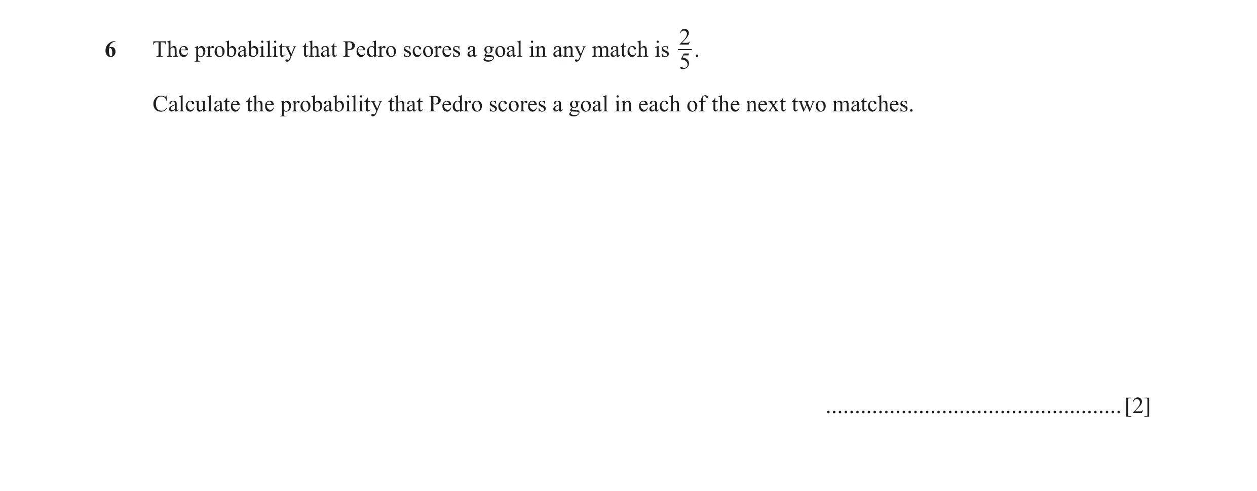 Question 10: The probability that Pedro scores a goal in any match is . 5 Calculate the probability that Pedro scores a goal in each of the next two mat…