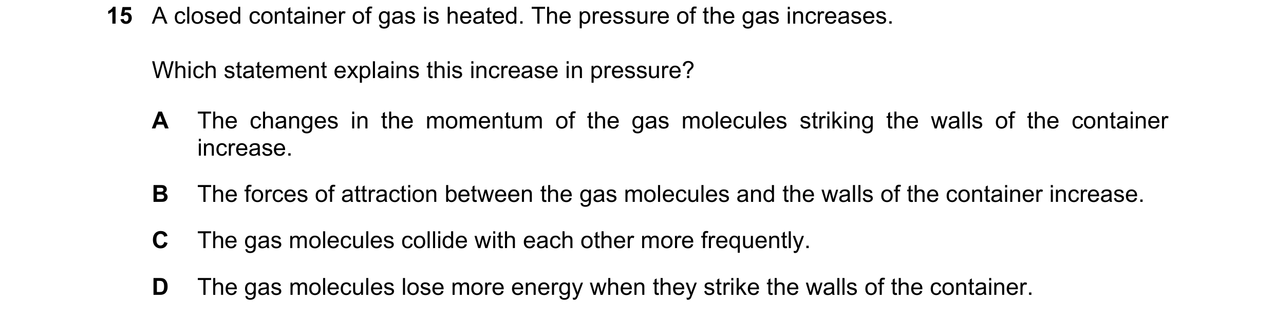 Question 48: A closed container of gas is heated. The pressure of the gas increases. Which statement explains this increase in pressure? A The changes i…