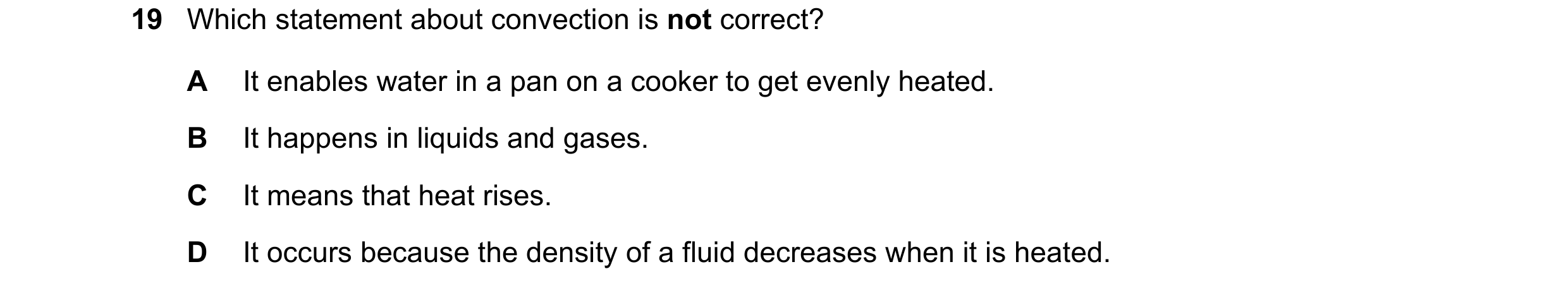 Question 17: Which statement about convection is not correct? A It enables water in a pan on a cooker to get evenly heated. B It happens in liquids and …