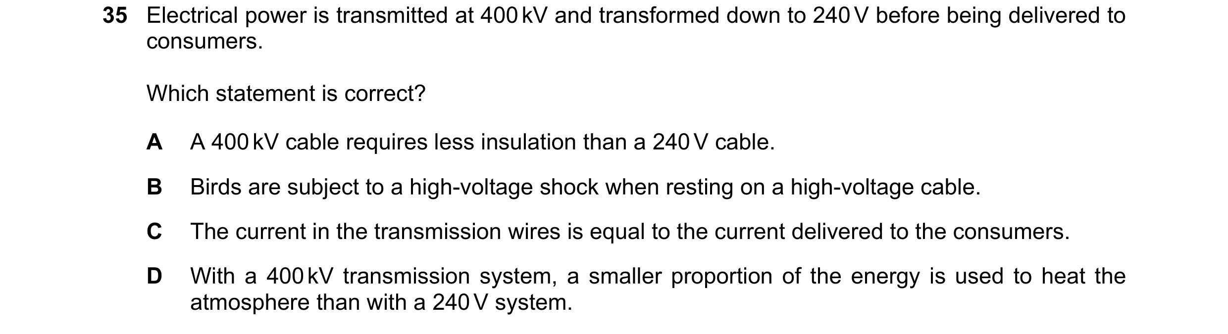 Question 49: Electrical power is transmitted at 400 kV and transformed down to 240 V before being delivered to consumers. Which statement is correct? A …