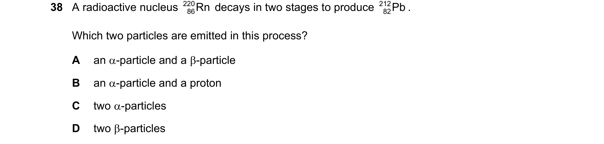 Question 55: A radioactive nucleus 220 Rn decays in two stages to produce 212 Pb . 86 82 Which two particles are emitted in this process? A an α-particl…