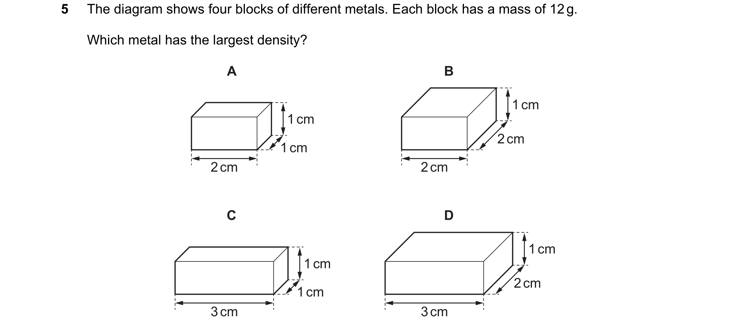 Question 15: The diagram shows four blocks of different metals. Each block has a mass of 12 g. Which metal has the largest density? A B 1 cm 1 cm 2 cm 1…