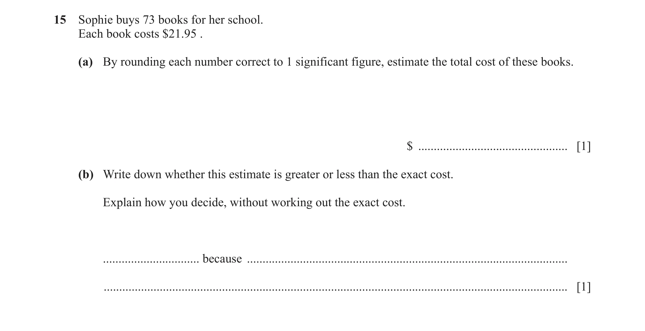 Question 15: Sophie buys 73 books for her school. Each book costs $21.95 . (a) By rounding each number correct to 1 significant figure, estimate the tot…
