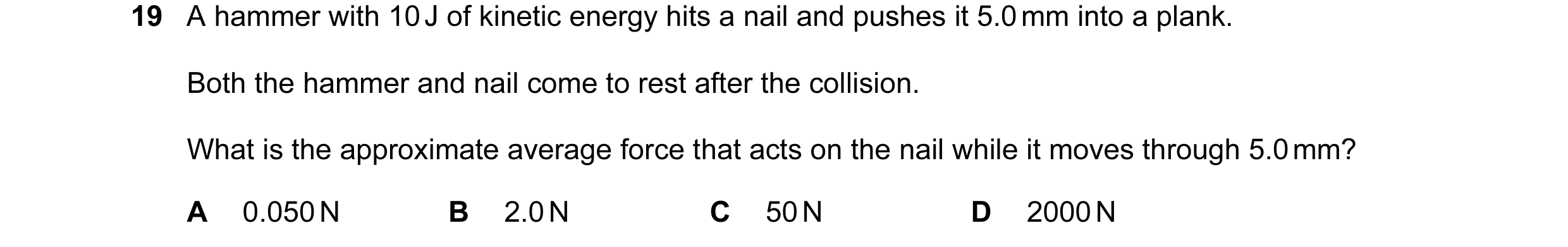 Question 104: A hammer with 10 J of kinetic energy hits a nail and pushes it 5.0 mm into a plank. Both the hammer and nail come to rest after the collisi…