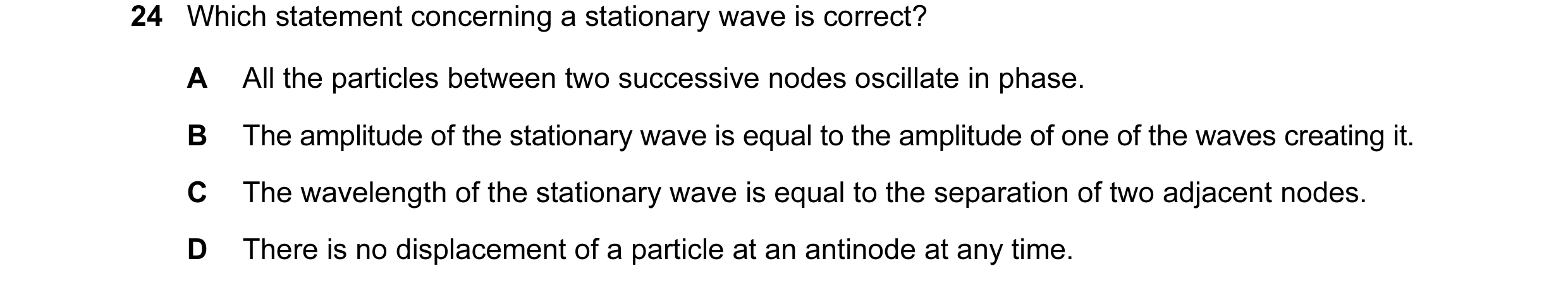 Question 51: Which statement concerning a stationary wave is correct? A All the particles between two successive nodes oscillate in phase. B The amplitu…