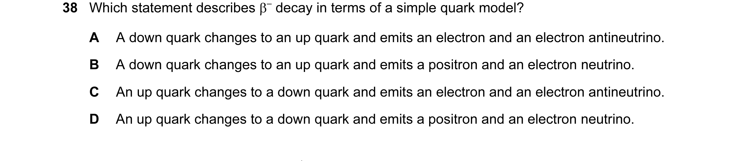 Question 1: Which statement describes β– decay in terms of a simple quark model? A A down quark changes to an up quark and emits an electron and an ele…