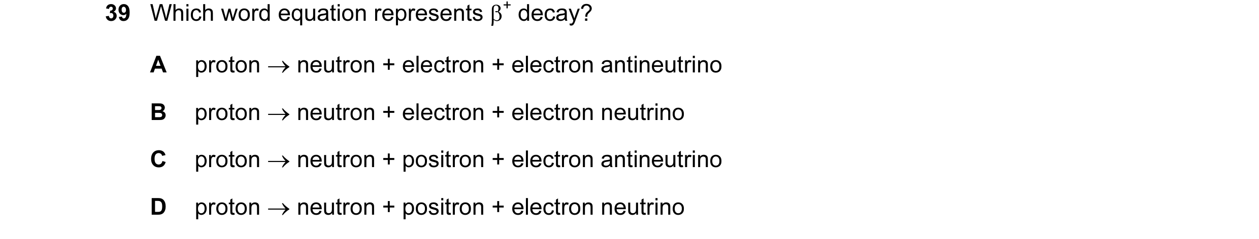 Question 78: Which word equation represents β+ decay? A proton → neutron + electron + electron antineutrino B proton → neutron + electron + electron neu…