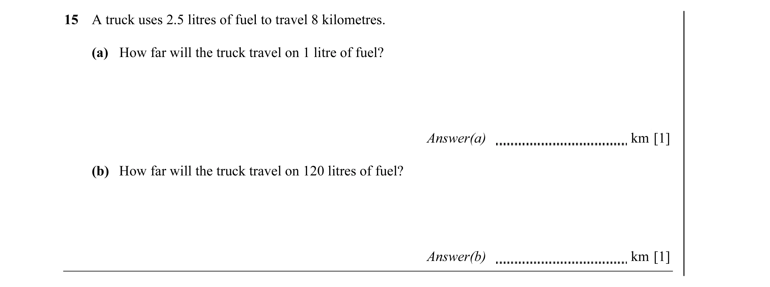 Question 8: A truck uses 2.5 litres of fuel to travel 8 kilometres. (a) How far will the truck travel on 1 litre of fuel? Answer(a) km [1] (b) How far …