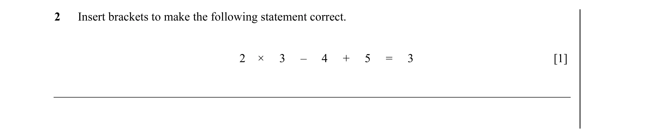 Question 7: Insert brackets to make the following statement correct. 2 × 3 – 4 + 5 = 3 [1]