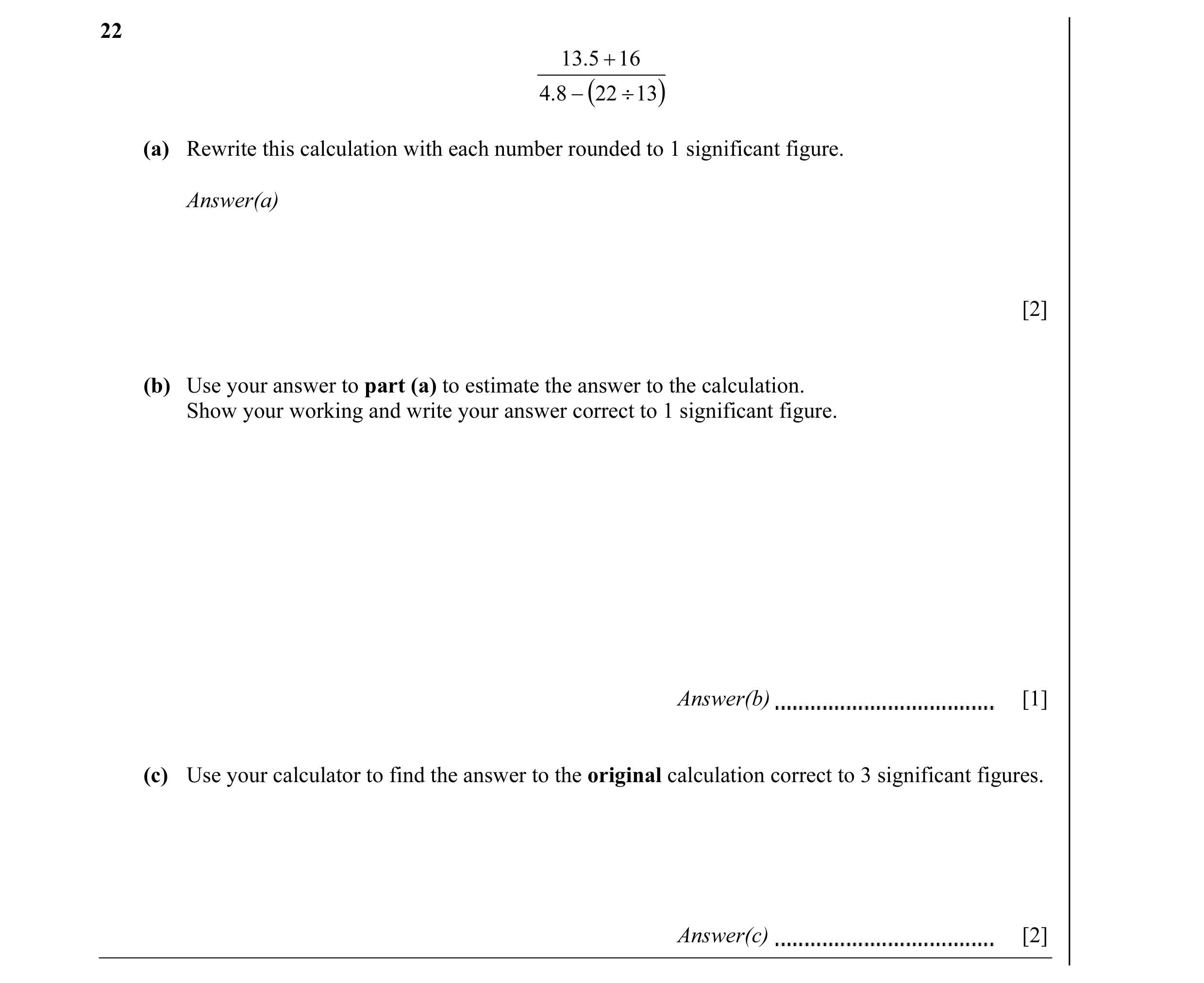 Question 10: 13.5 + 16 4.8 − (22 ÷ 13 ) (a) Rewrite this calculation with each number rounded to 1 significant figure. Answer(a) [2] (b) Use your answer…