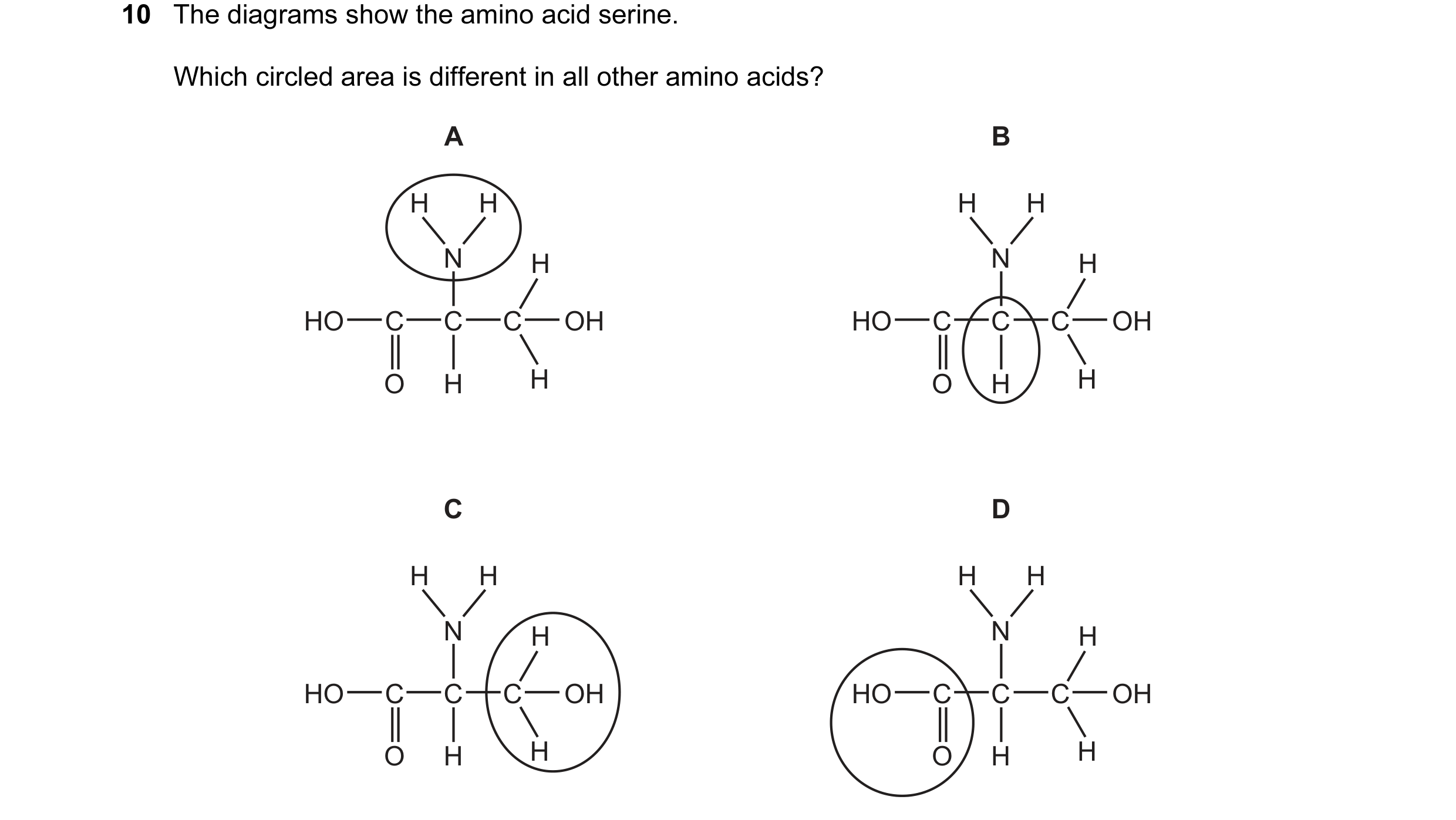 Question 96: The diagrams show the amino acid serine. Which circled area is different in all other amino acids? A B H H H H N H N H HO C C C OH HO C C C…