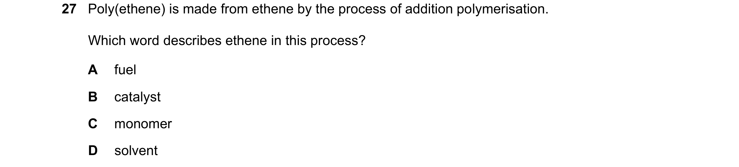 Question 12: Poly(ethene) is made from ethene by the process of addition polymerisation. Which word describes ethene in this process? A fuel B catalyst …