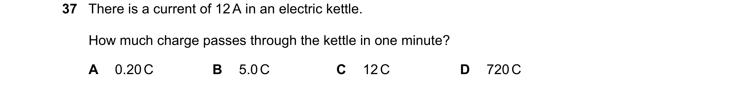 Question 20: There is a current of 12 A in an electric kettle. How much charge passes through the kettle in one minute? A 0.20 C B 5.0 C C 12 C D 720 C