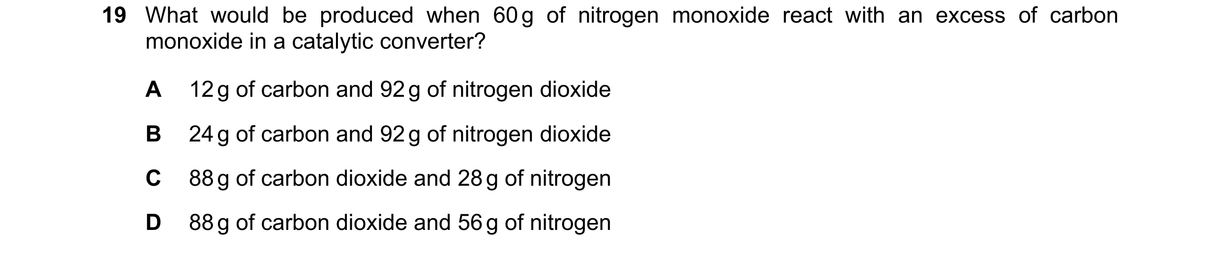 Question 68: What would be produced when 60 g of nitrogen monoxide react with an excess of carbon monoxide in a catalytic converter? A 12 g of carbon an…