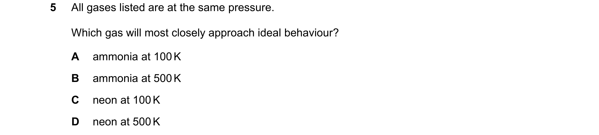 Question 65: All gases listed are at the same pressure. Which gas will most closely approach ideal behaviour? A ammonia at 100 K B ammonia at 500 K C ne…