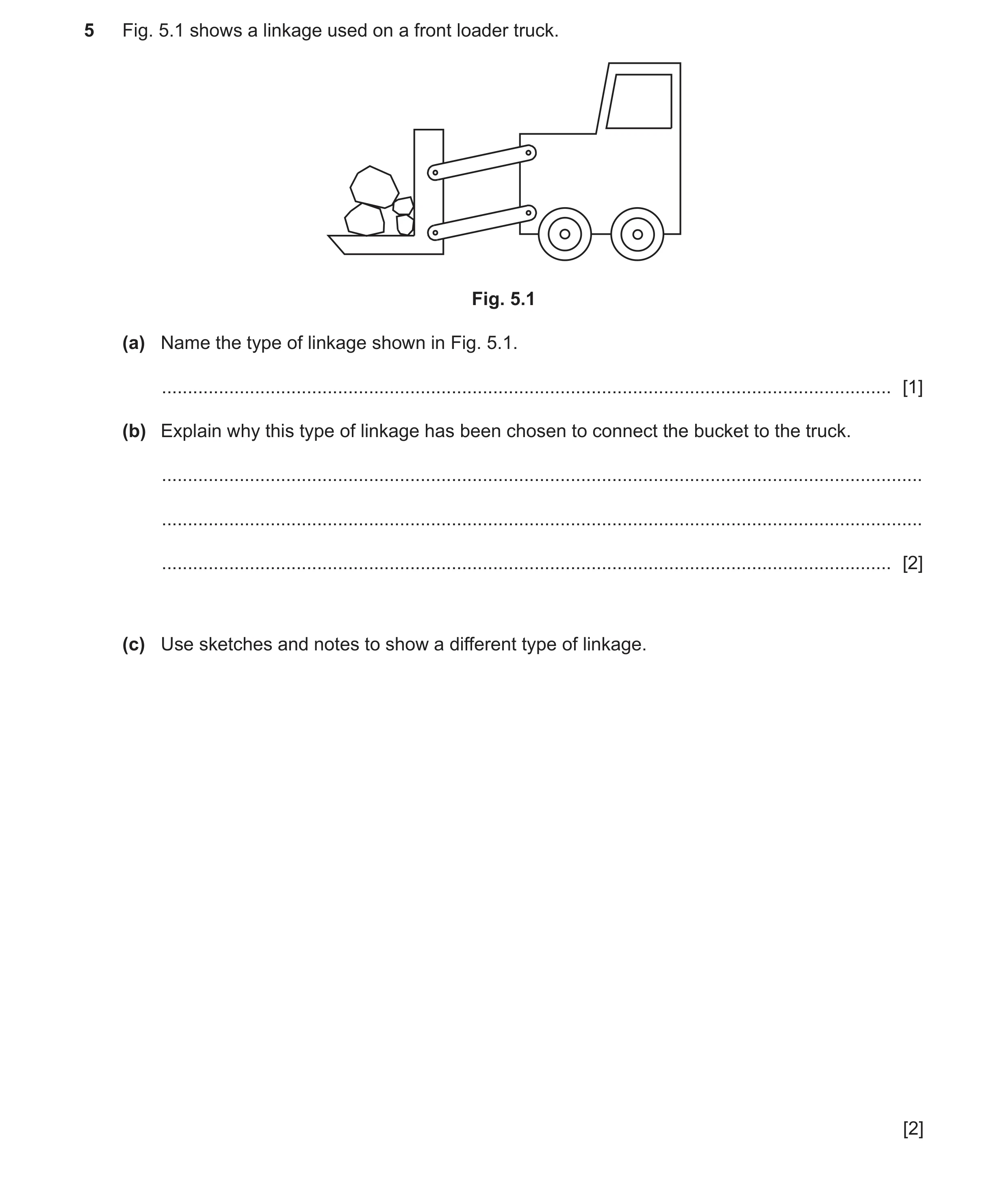 Question 134: Fig. 5.1 shows a linkage used on a front loader truck. Fig. 5.1 (a) Name the type of linkage shown in Fig. 5.1. ...........................…