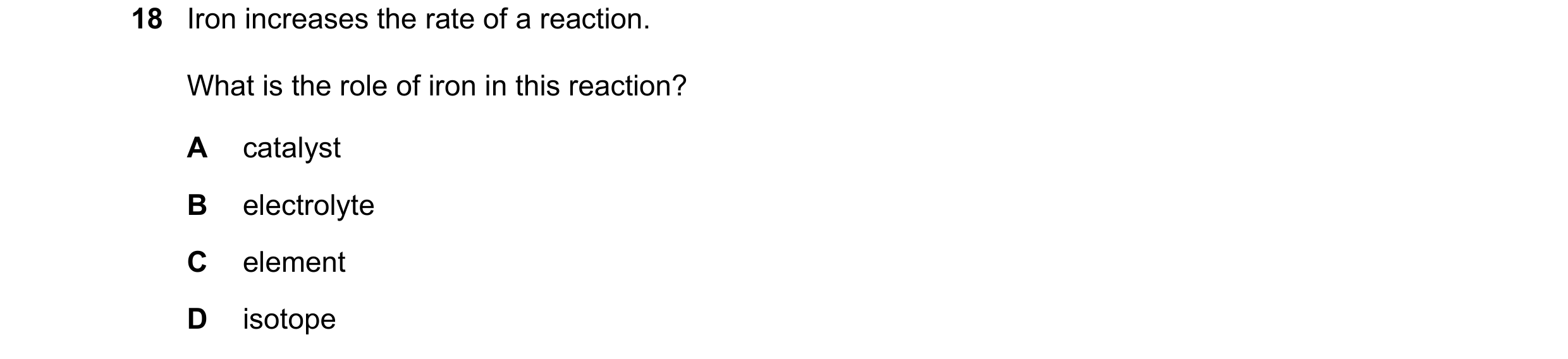 Question 1: Iron increases the rate of a reaction. What is the role of iron in this reaction? A catalyst B electrolyte C element D isotope