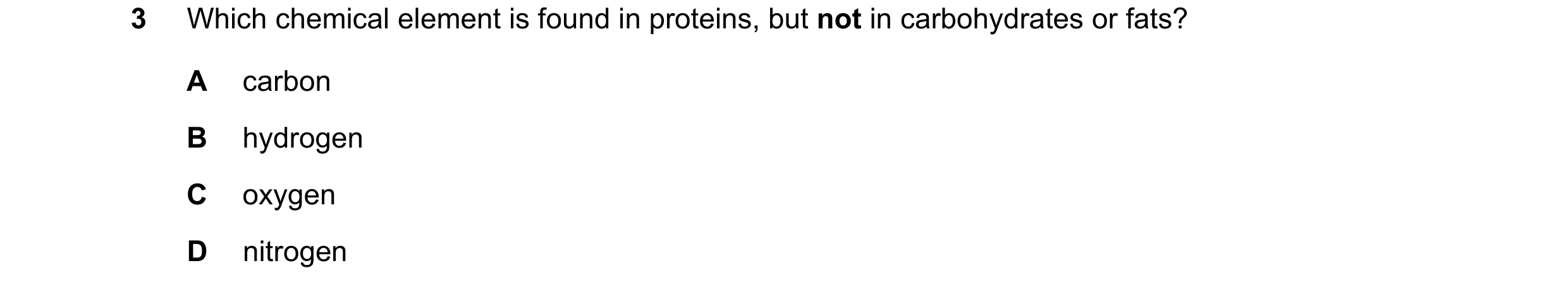 Question 1: Which chemical element is found in proteins, but not in carbohydrates or fats? A carbon B hydrogen C oxygen D nitrogen