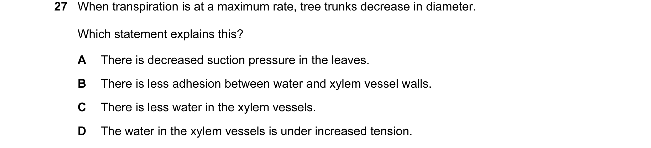 Question 54: When transpiration is at a maximum rate, tree trunks decrease in diameter. Which statement explains this? A There is decreased suction pres…