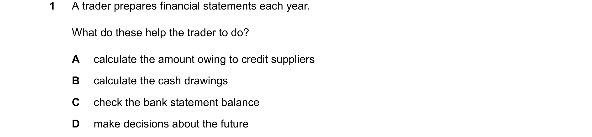 Question 17: A trader prepares financial statements each year. What do these help the trader to do? A calculate the amount owing to credit suppliers B c…